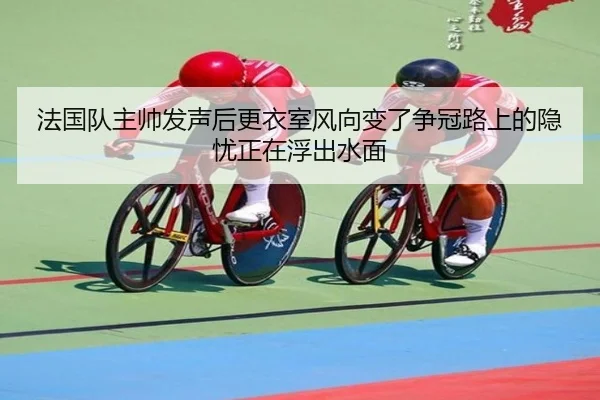 法国队主帅发声后更衣室风向变了争冠路上的隐忧正在浮出水面